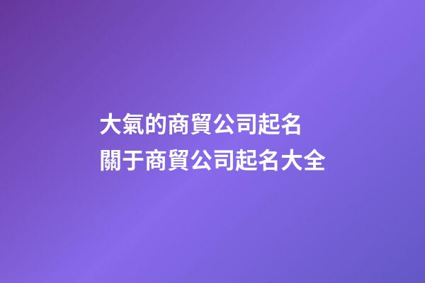 大氣的商貿公司起名 關于商貿公司起名大全-第1張-公司起名-玄機派